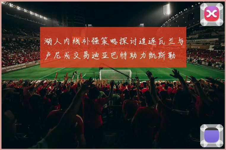 湖人内线补强策略探讨追逐瓦兰与卢尼或交易迪亚巴特助力凯斯勒