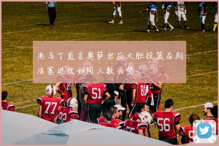 老马丁直言奥萨尔应大胆投篮否则活塞进攻如同人数劣势
