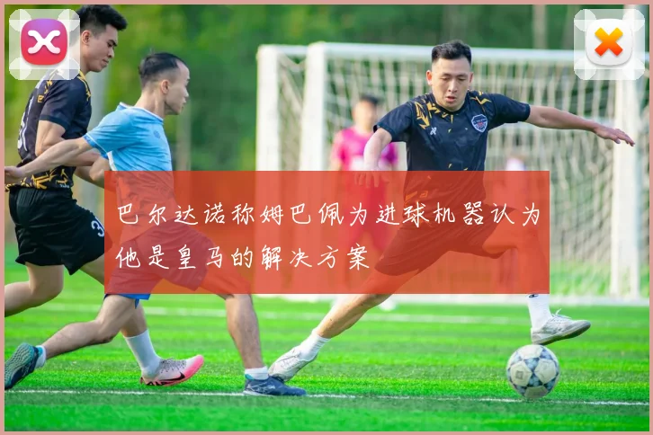 巴尔达诺称姆巴佩为进球机器认为他是皇马的解决方案
