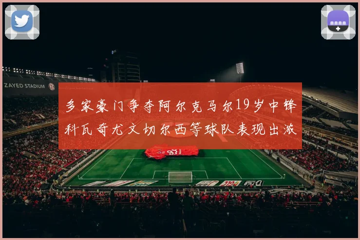 多家豪门争夺阿尔克马尔19岁中锋科瓦奇尤文切尔西等球队表现出浓厚兴趣