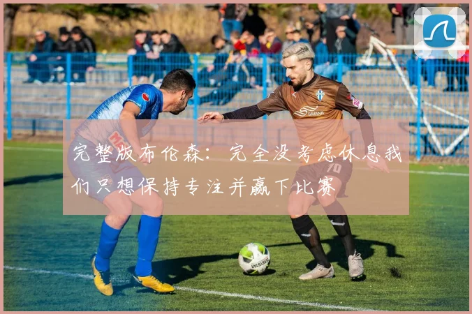 完整版布伦森：完全没考虑休息我们只想保持专注并赢下比赛
