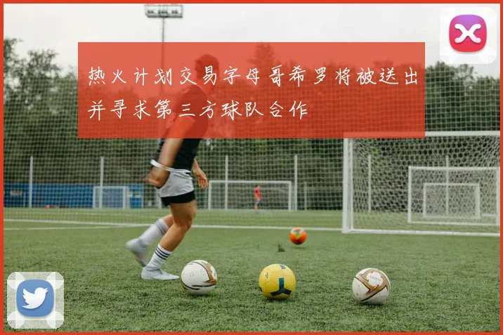热火计划交易字母哥希罗将被送出并寻求第三方球队合作
