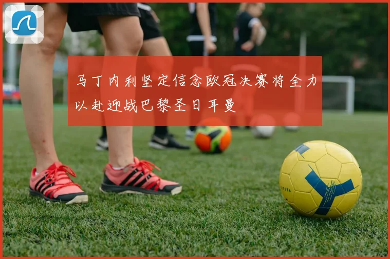 马丁内利坚定信念欧冠决赛将全力以赴迎战巴黎圣日耳曼