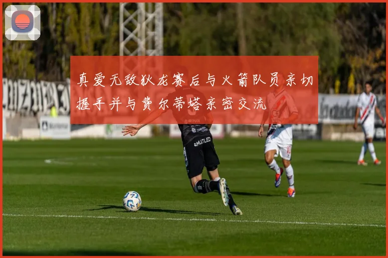 真爱无敌狄龙赛后与火箭队员亲切握手并与费尔蒂塔亲密交流