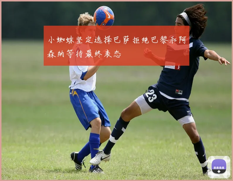 小蜘蛛坚定选择巴萨拒绝巴黎和阿森纳等待最终表态
