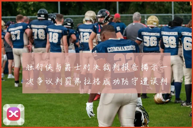 独行侠与爵士对决裁判报告揭示一次争议判罚弗拉格成功防守遭误判