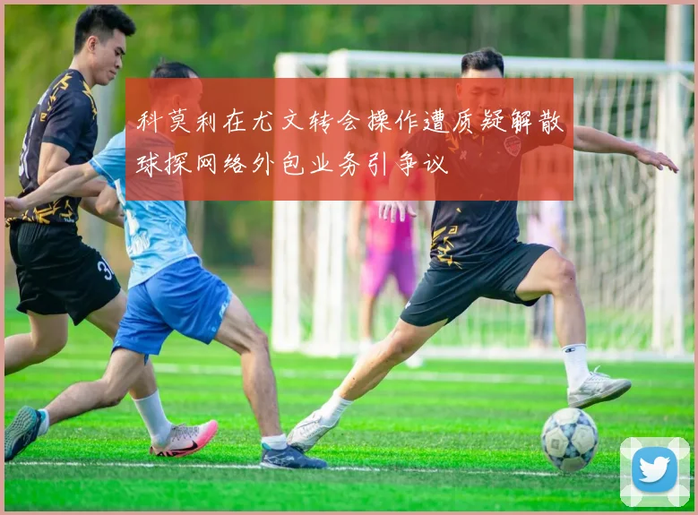 科莫利在尤文转会操作遭质疑解散球探网络外包业务引争议