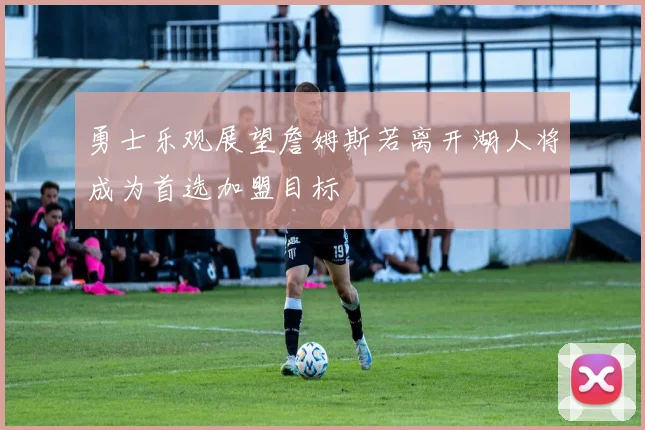 勇士乐观展望詹姆斯若离开湖人将成为首选加盟目标