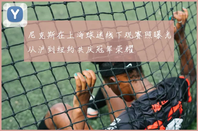 尼克斯在上海球迷线下观赛照曝光从沪到纽约共庆冠军荣耀