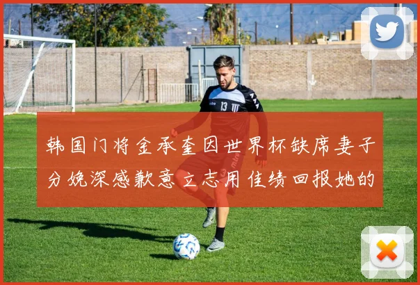 韩国门将金承奎因世界杯缺席妻子分娩深感歉意立志用佳绩回报她的支持