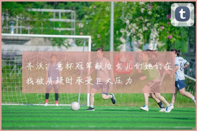 齐沃：意杯冠军献给女儿们她们在我被质疑时承受巨大压力