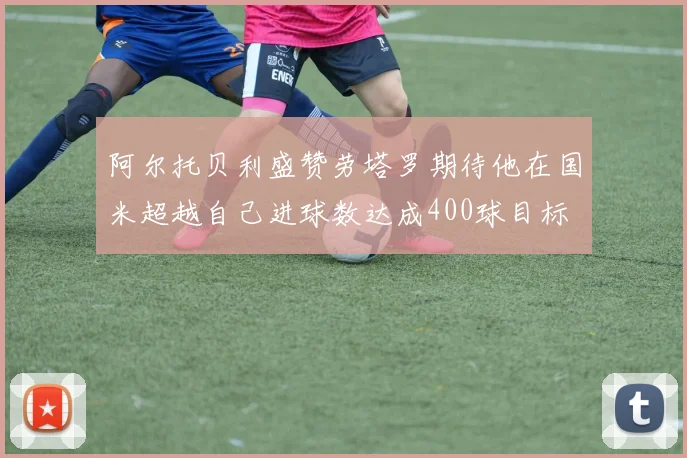 阿尔托贝利盛赞劳塔罗期待他在国米超越自己进球数达成400球目标
