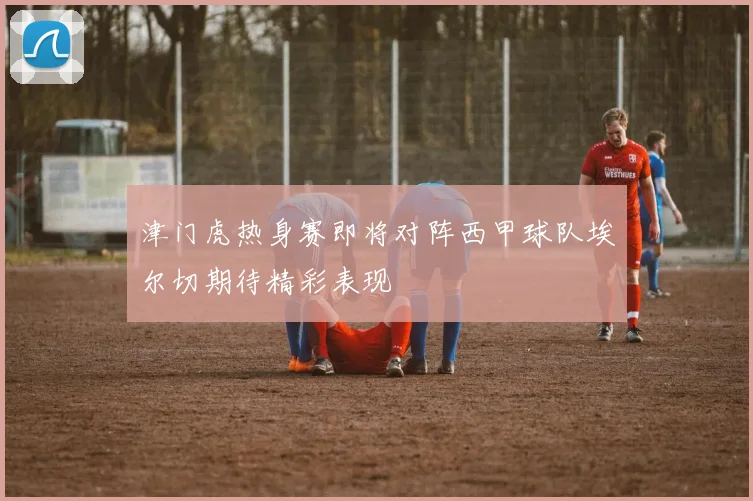 津门虎热身赛即将对阵西甲球队埃尔切期待精彩表现
