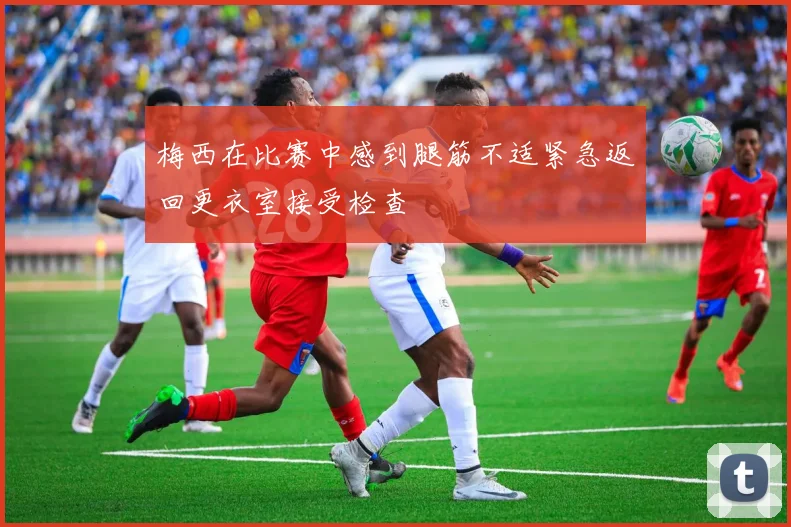 梅西在比赛中感到腿筋不适紧急返回更衣室接受检查