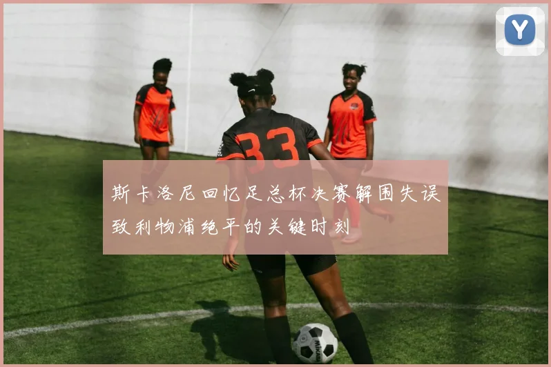 斯卡洛尼回忆足总杯决赛解围失误致利物浦绝平的关键时刻