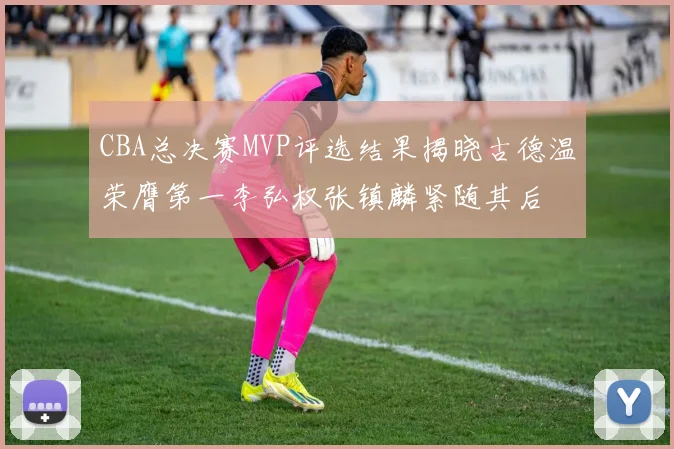 CBA总决赛MVP评选结果揭晓古德温荣膺第一李弘权张镇麟紧随其后