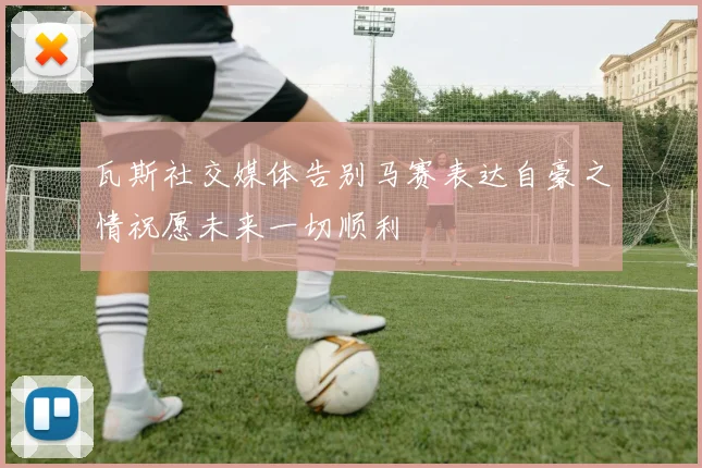 瓦斯社交媒体告别马赛表达自豪之情祝愿未来一切顺利