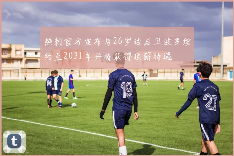热刺官方宣布与26岁边后卫波罗续约至2031年并将获得顶薪待遇