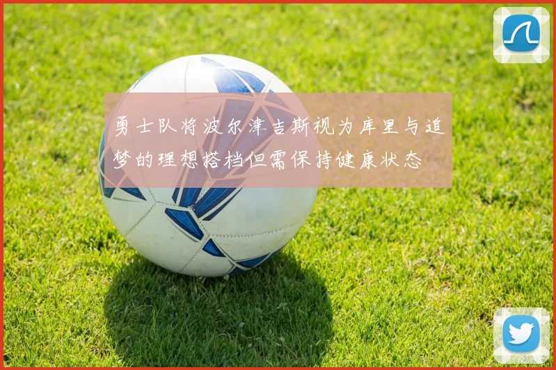 勇士队将波尔津吉斯视为库里与追梦的理想搭档但需保持健康状态