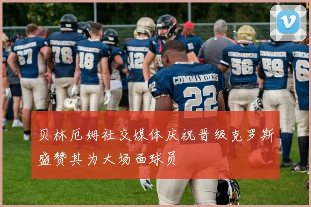 贝林厄姆社交媒体庆祝晋级克罗斯盛赞其为大场面球员