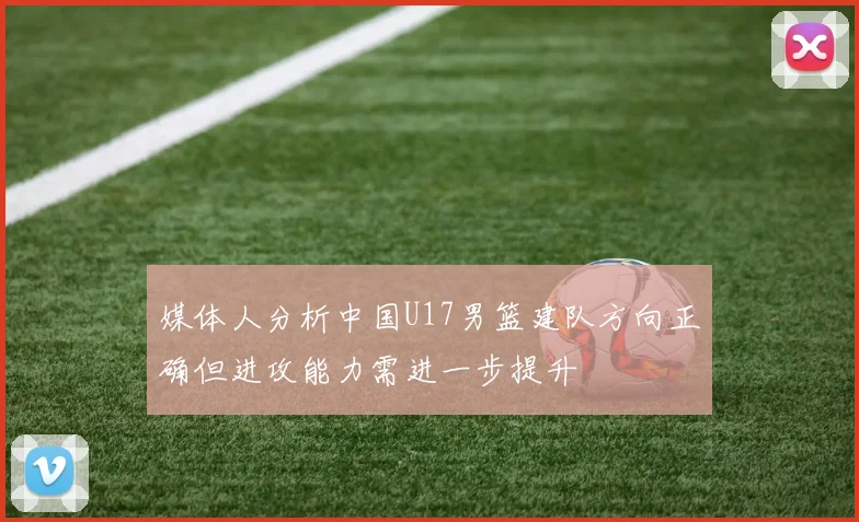 媒体人分析中国U17男篮建队方向正确但进攻能力需进一步提升