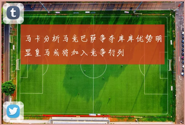 马卡分析马竞巴萨争夺库库优势明显皇马或将加入竞争行列