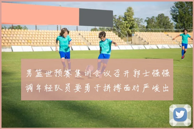 男篮世预赛集训会议召开郭士强强调年轻队员要勇于拼搏面对严峻出线形势
