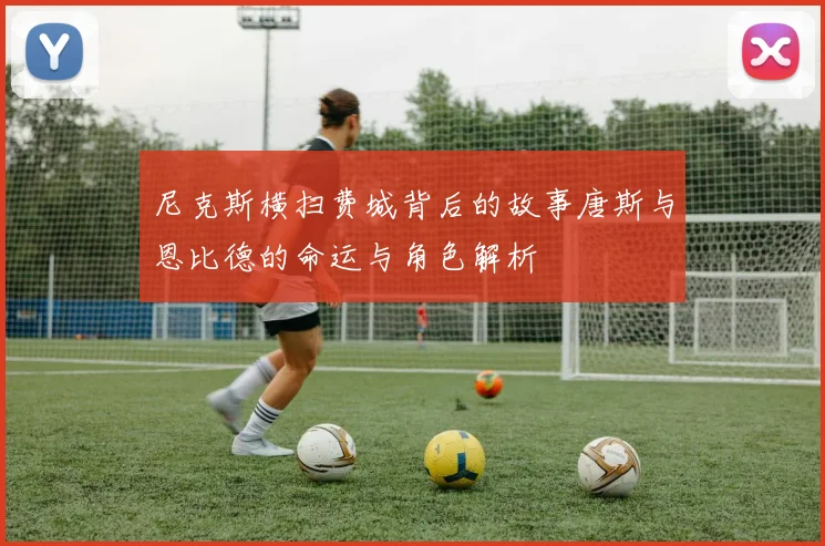尼克斯横扫费城背后的故事唐斯与恩比德的命运与角色解析