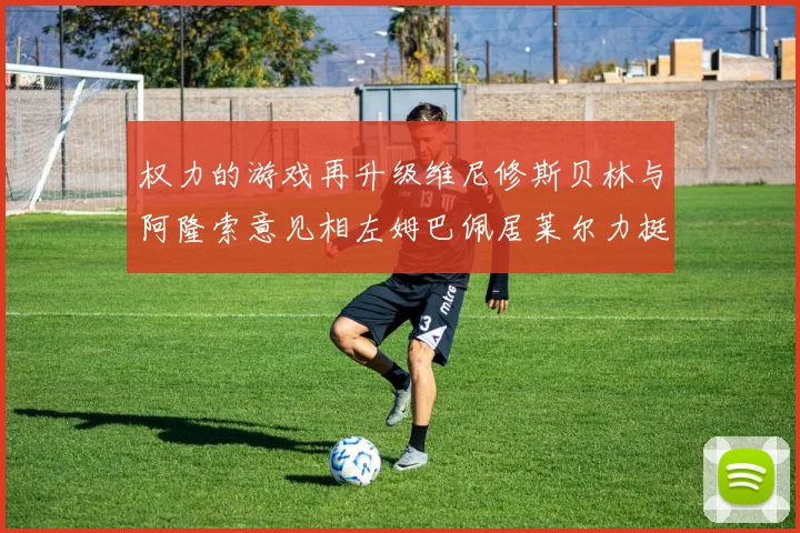 权力的游戏再升级维尼修斯贝林与阿隆索意见相左姆巴佩居莱尔力挺新势力