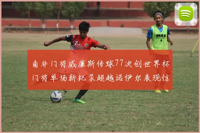南非门将威廉斯传球77次创世界杯门将单场新纪录超越诺伊尔表现惊艳